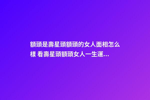 額頭是壽星頭額頭的女人面相怎么樣 看壽星頭額頭女人一生運勢